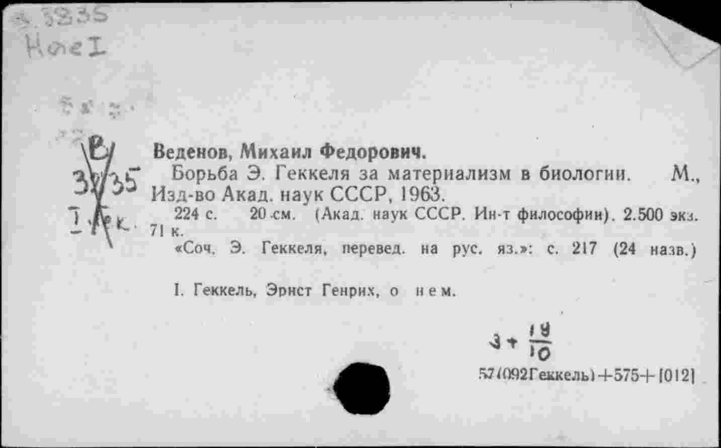 ﻿у
Веденов, Михаил Федорович.
Борьба Э. Геккеля за материализм в биологии. М., Изд-во Акад, наук СССР, 1963.
224 с. 20 см. (Акад, наук СССР. Ин-т философии). 2.500 эка. 71 к.
«Соч. Э. Геккеля, перевел, на рус. яз.»: с. 217 (24 назв.)
I. Геккель, Эрнст Генрих, о нем.
*0
Д71О92 Геккель! 4-575+10121